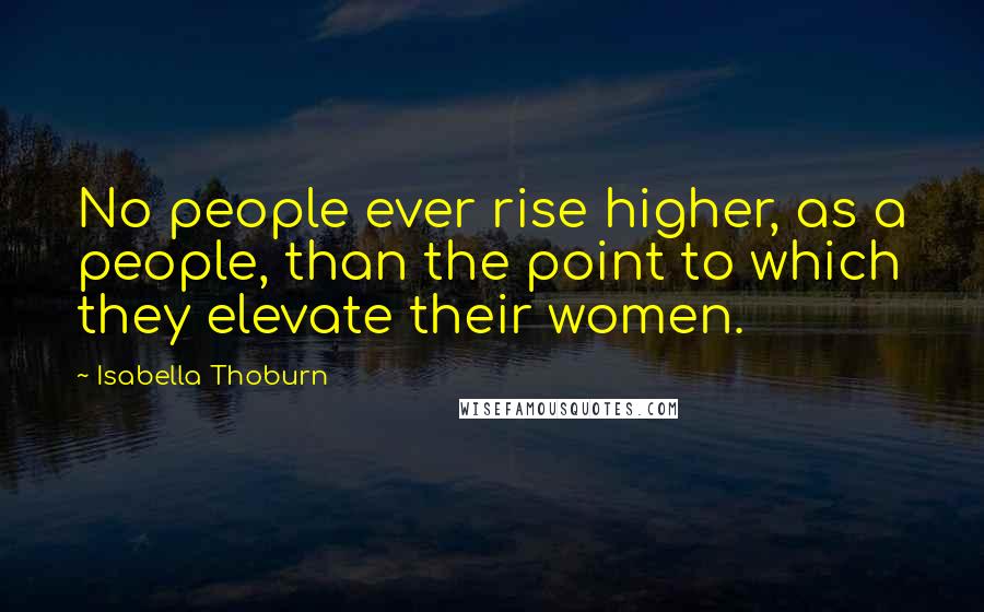 Isabella Thoburn Quotes: No people ever rise higher, as a people, than the point to which they elevate their women.