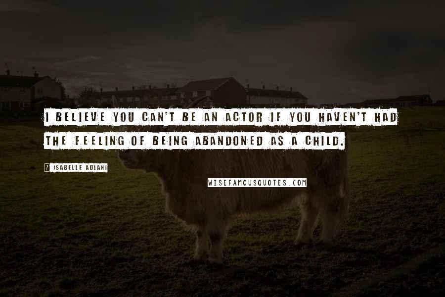 Isabelle Adjani Quotes: I believe you can't be an actor if you haven't had the feeling of being abandoned as a child.