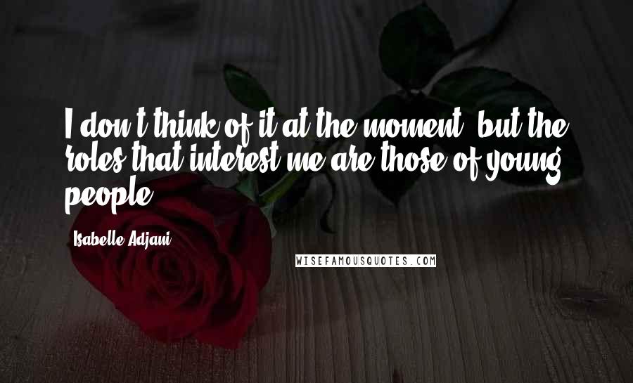 Isabelle Adjani Quotes: I don't think of it at the moment, but the roles that interest me are those of young people.