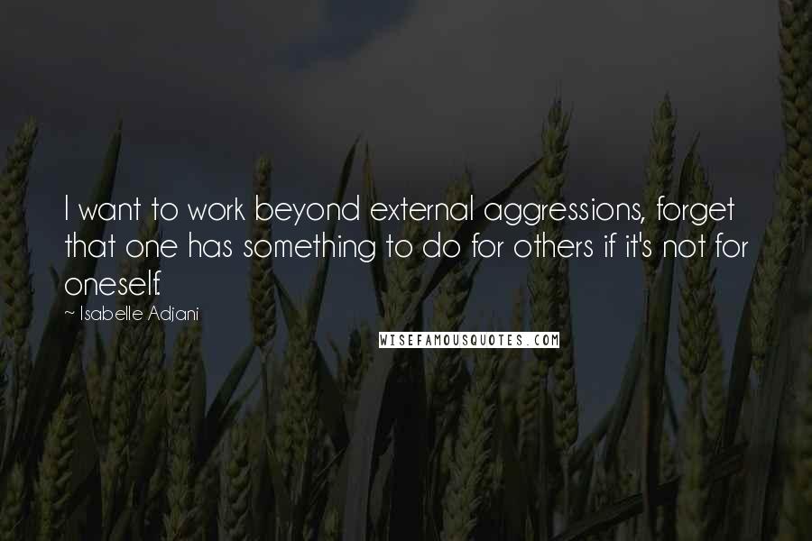 Isabelle Adjani Quotes: I want to work beyond external aggressions, forget that one has something to do for others if it's not for oneself.