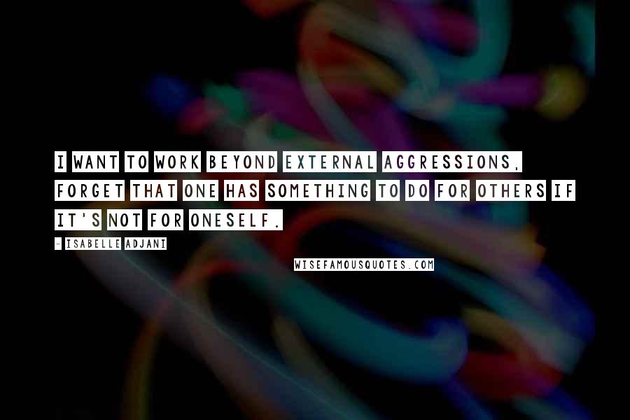 Isabelle Adjani Quotes: I want to work beyond external aggressions, forget that one has something to do for others if it's not for oneself.