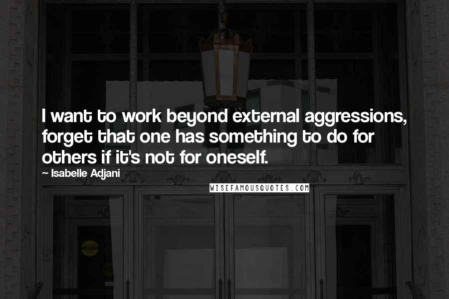 Isabelle Adjani Quotes: I want to work beyond external aggressions, forget that one has something to do for others if it's not for oneself.