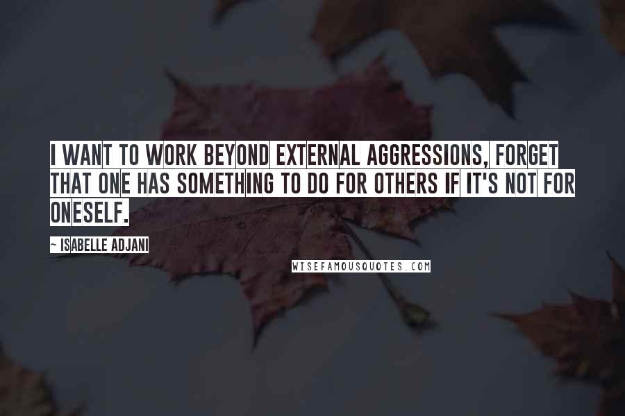 Isabelle Adjani Quotes: I want to work beyond external aggressions, forget that one has something to do for others if it's not for oneself.