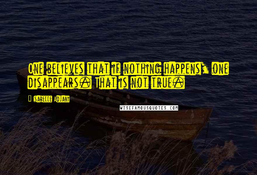 Isabelle Adjani Quotes: One believes that if nothing happens, one disappears. That is not true.