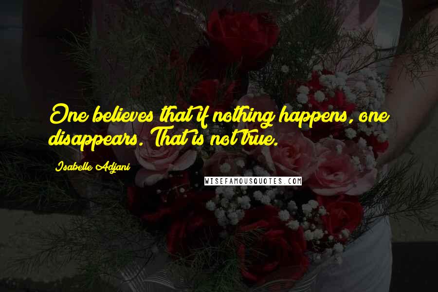 Isabelle Adjani Quotes: One believes that if nothing happens, one disappears. That is not true.