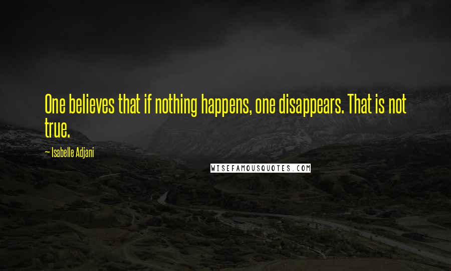 Isabelle Adjani Quotes: One believes that if nothing happens, one disappears. That is not true.