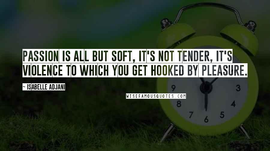 Isabelle Adjani Quotes: Passion is all but soft, it's not tender, it's violence to which you get hooked by pleasure.