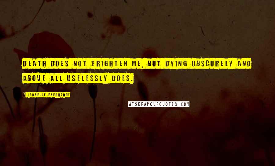 Isabelle Eberhardt Quotes: Death does not frighten me, but dying obscurely and above all uselessly does.