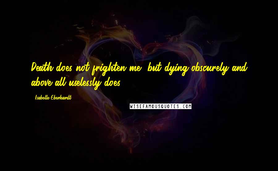 Isabelle Eberhardt Quotes: Death does not frighten me, but dying obscurely and above all uselessly does.