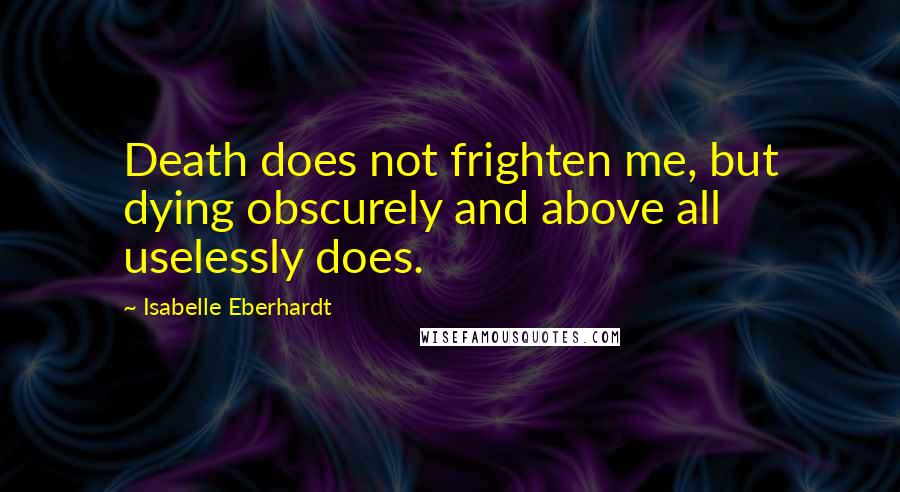 Isabelle Eberhardt Quotes: Death does not frighten me, but dying obscurely and above all uselessly does.