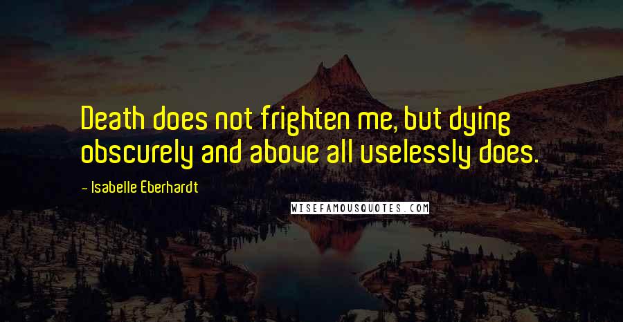 Isabelle Eberhardt Quotes: Death does not frighten me, but dying obscurely and above all uselessly does.