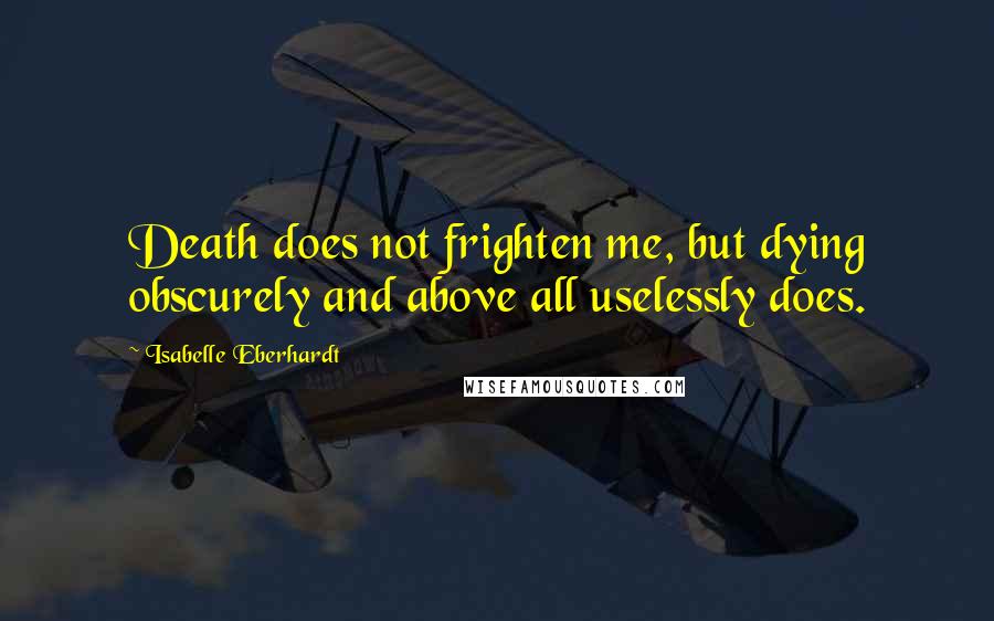 Isabelle Eberhardt Quotes: Death does not frighten me, but dying obscurely and above all uselessly does.