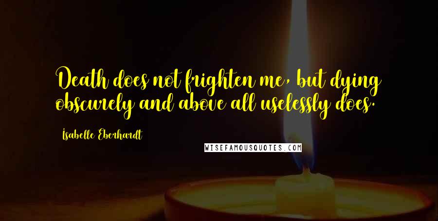 Isabelle Eberhardt Quotes: Death does not frighten me, but dying obscurely and above all uselessly does.