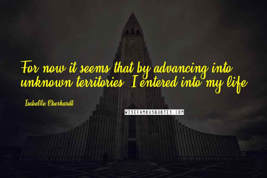 Isabelle Eberhardt Quotes: For now it seems that by advancing into unknown territories, I entered into my life