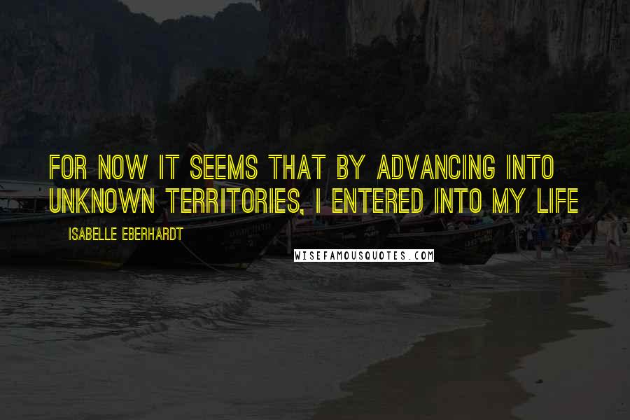 Isabelle Eberhardt Quotes: For now it seems that by advancing into unknown territories, I entered into my life