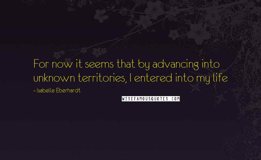 Isabelle Eberhardt Quotes: For now it seems that by advancing into unknown territories, I entered into my life