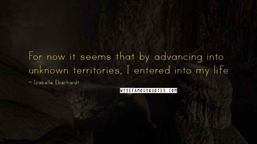 Isabelle Eberhardt Quotes: For now it seems that by advancing into unknown territories, I entered into my life