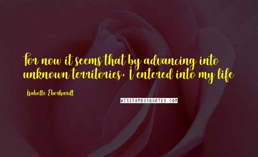 Isabelle Eberhardt Quotes: For now it seems that by advancing into unknown territories, I entered into my life