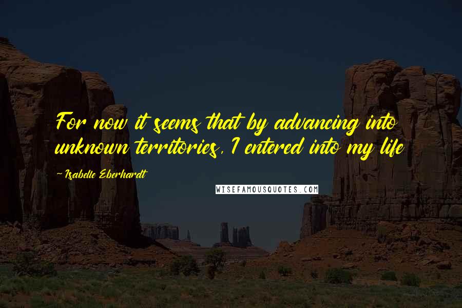 Isabelle Eberhardt Quotes: For now it seems that by advancing into unknown territories, I entered into my life