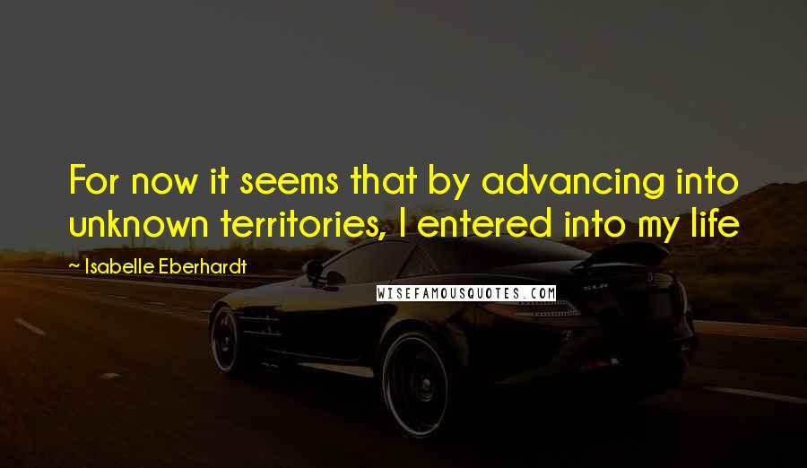 Isabelle Eberhardt Quotes: For now it seems that by advancing into unknown territories, I entered into my life