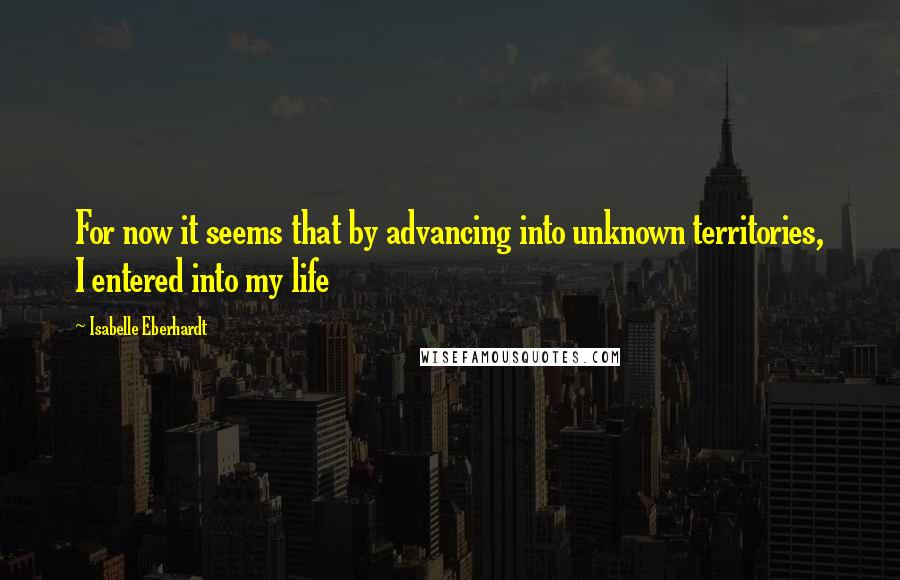 Isabelle Eberhardt Quotes: For now it seems that by advancing into unknown territories, I entered into my life