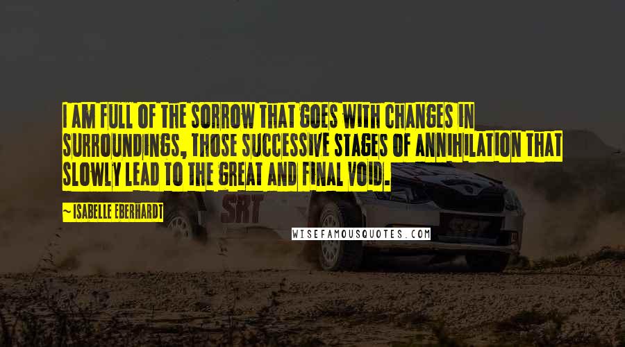 Isabelle Eberhardt Quotes: I am full of the sorrow that goes with changes in surroundings, those successive stages of annihilation that slowly lead to the great and final void.