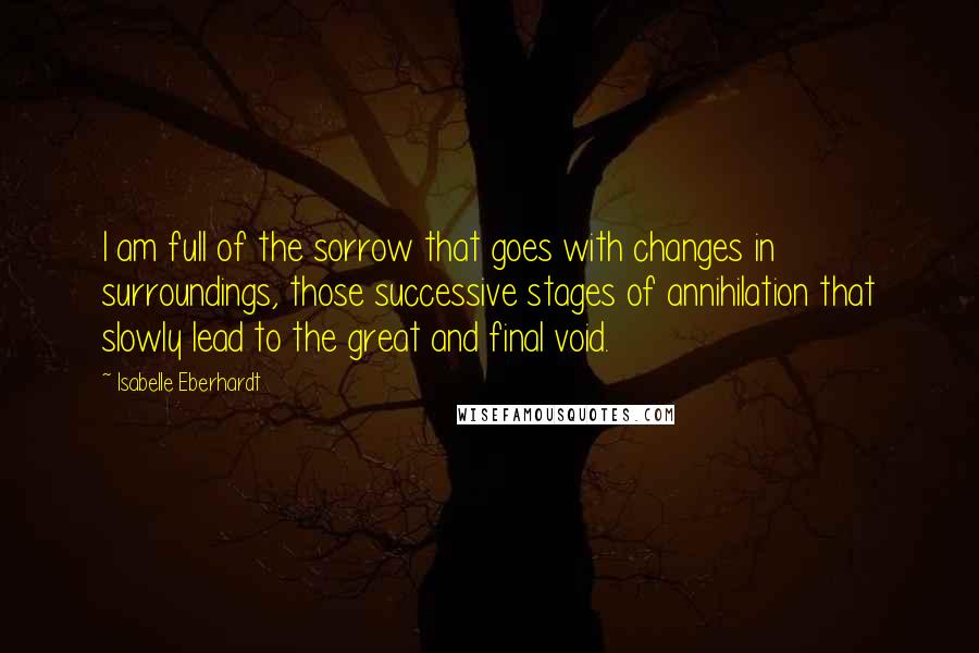 Isabelle Eberhardt Quotes: I am full of the sorrow that goes with changes in surroundings, those successive stages of annihilation that slowly lead to the great and final void.