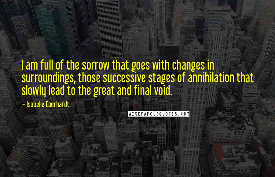 Isabelle Eberhardt Quotes: I am full of the sorrow that goes with changes in surroundings, those successive stages of annihilation that slowly lead to the great and final void.