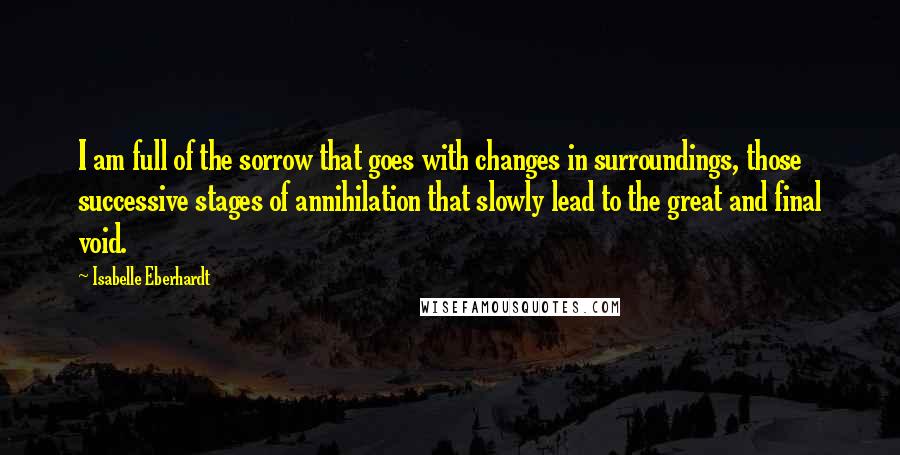 Isabelle Eberhardt Quotes: I am full of the sorrow that goes with changes in surroundings, those successive stages of annihilation that slowly lead to the great and final void.