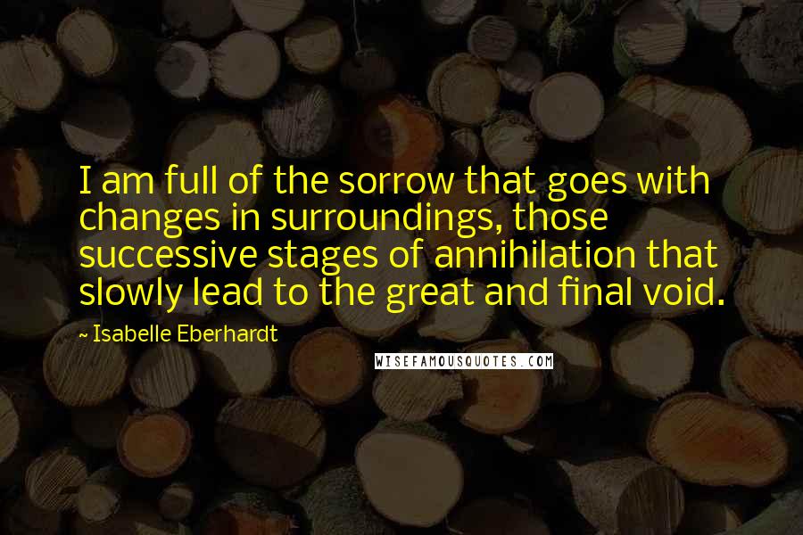 Isabelle Eberhardt Quotes: I am full of the sorrow that goes with changes in surroundings, those successive stages of annihilation that slowly lead to the great and final void.