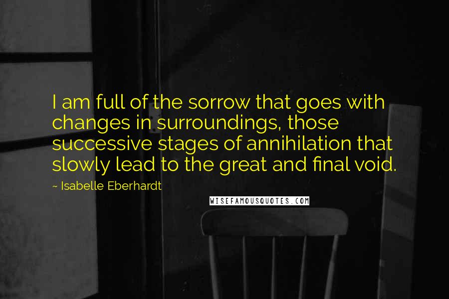 Isabelle Eberhardt Quotes: I am full of the sorrow that goes with changes in surroundings, those successive stages of annihilation that slowly lead to the great and final void.