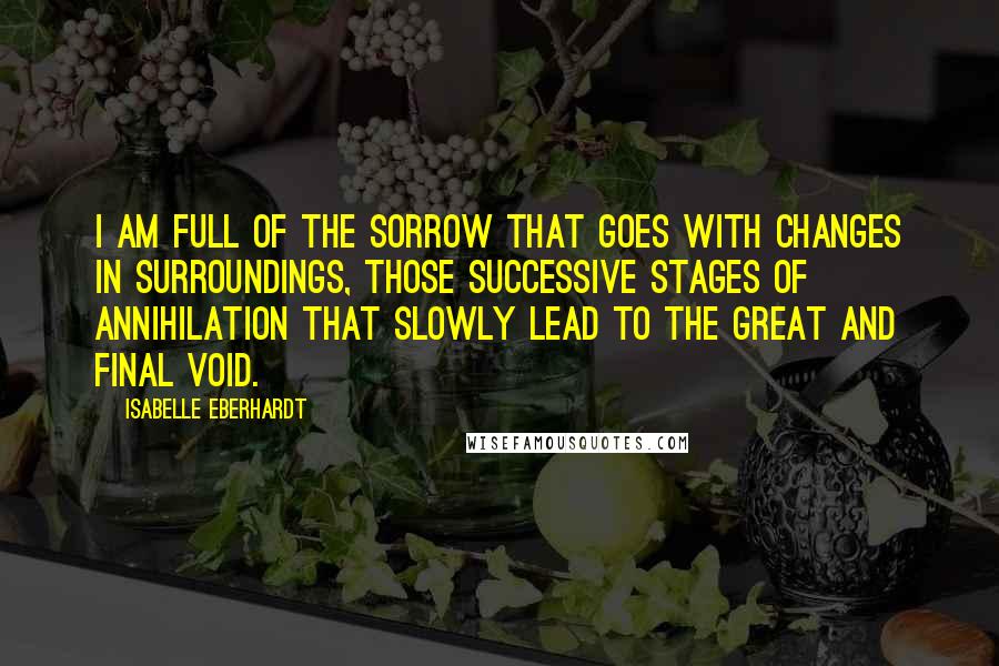 Isabelle Eberhardt Quotes: I am full of the sorrow that goes with changes in surroundings, those successive stages of annihilation that slowly lead to the great and final void.