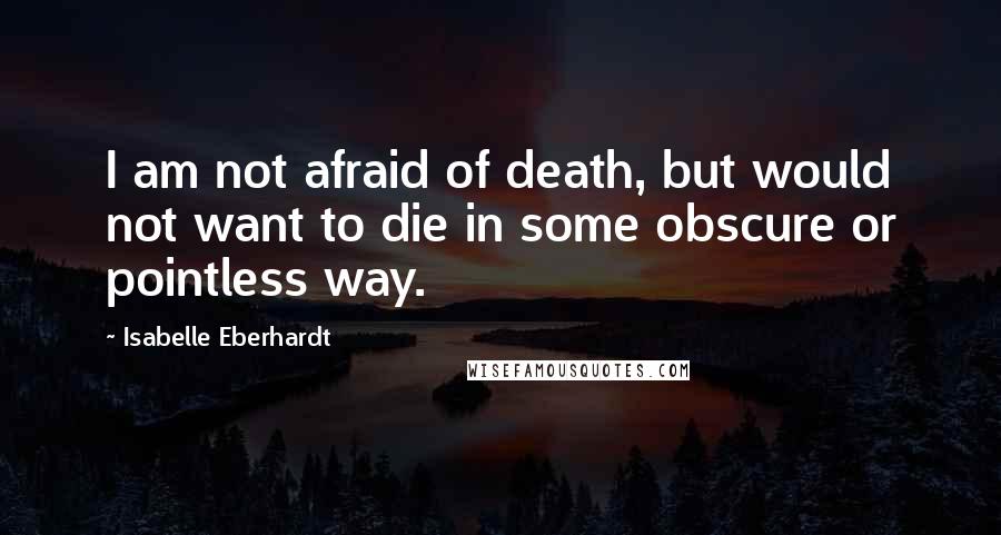 Isabelle Eberhardt Quotes: I am not afraid of death, but would not want to die in some obscure or pointless way.