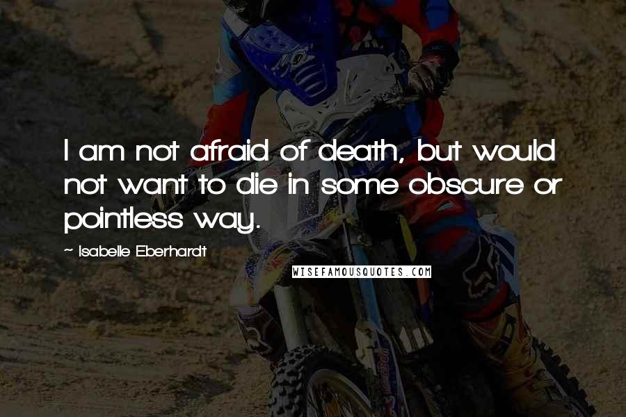 Isabelle Eberhardt Quotes: I am not afraid of death, but would not want to die in some obscure or pointless way.