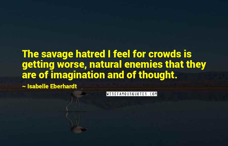 Isabelle Eberhardt Quotes: The savage hatred I feel for crowds is getting worse, natural enemies that they are of imagination and of thought.