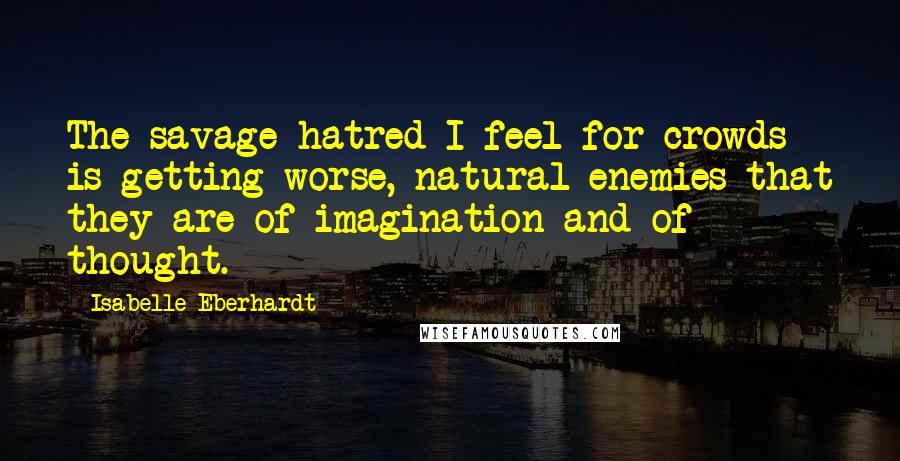 Isabelle Eberhardt Quotes: The savage hatred I feel for crowds is getting worse, natural enemies that they are of imagination and of thought.