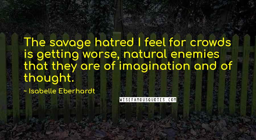 Isabelle Eberhardt Quotes: The savage hatred I feel for crowds is getting worse, natural enemies that they are of imagination and of thought.