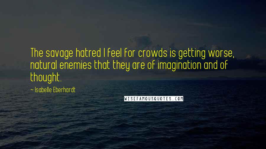 Isabelle Eberhardt Quotes: The savage hatred I feel for crowds is getting worse, natural enemies that they are of imagination and of thought.