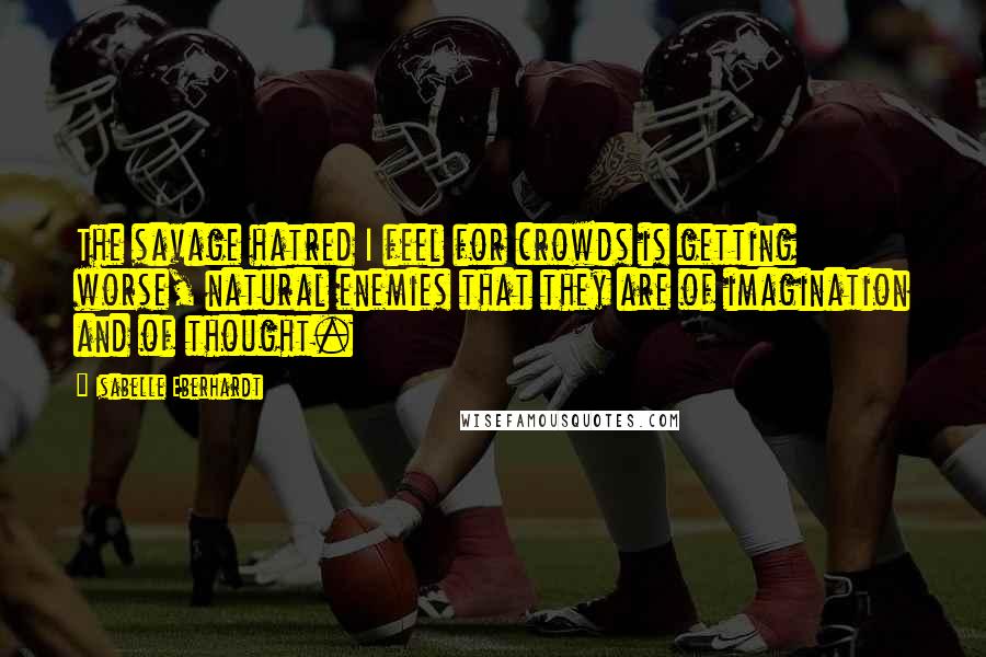 Isabelle Eberhardt Quotes: The savage hatred I feel for crowds is getting worse, natural enemies that they are of imagination and of thought.