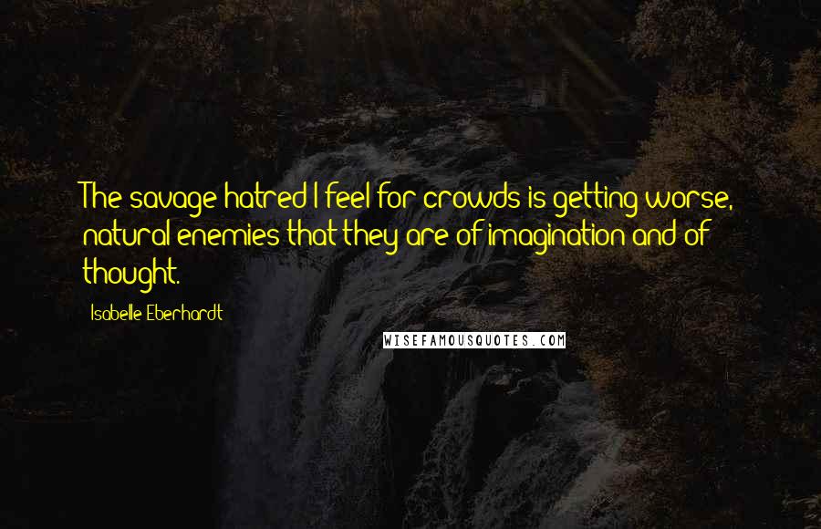 Isabelle Eberhardt Quotes: The savage hatred I feel for crowds is getting worse, natural enemies that they are of imagination and of thought.