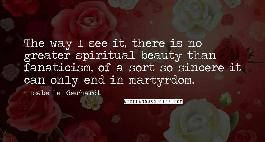 Isabelle Eberhardt Quotes: The way I see it, there is no greater spiritual beauty than fanaticism, of a sort so sincere it can only end in martyrdom.