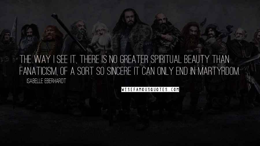 Isabelle Eberhardt Quotes: The way I see it, there is no greater spiritual beauty than fanaticism, of a sort so sincere it can only end in martyrdom.