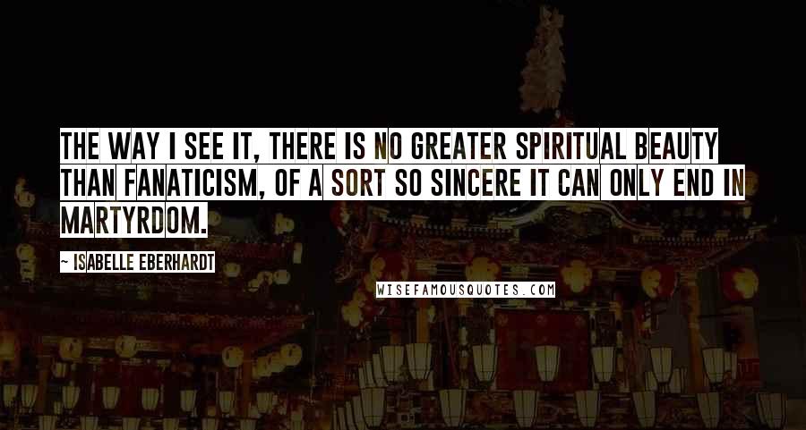 Isabelle Eberhardt Quotes: The way I see it, there is no greater spiritual beauty than fanaticism, of a sort so sincere it can only end in martyrdom.