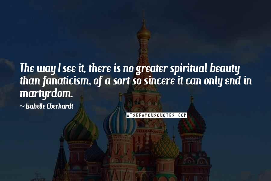 Isabelle Eberhardt Quotes: The way I see it, there is no greater spiritual beauty than fanaticism, of a sort so sincere it can only end in martyrdom.