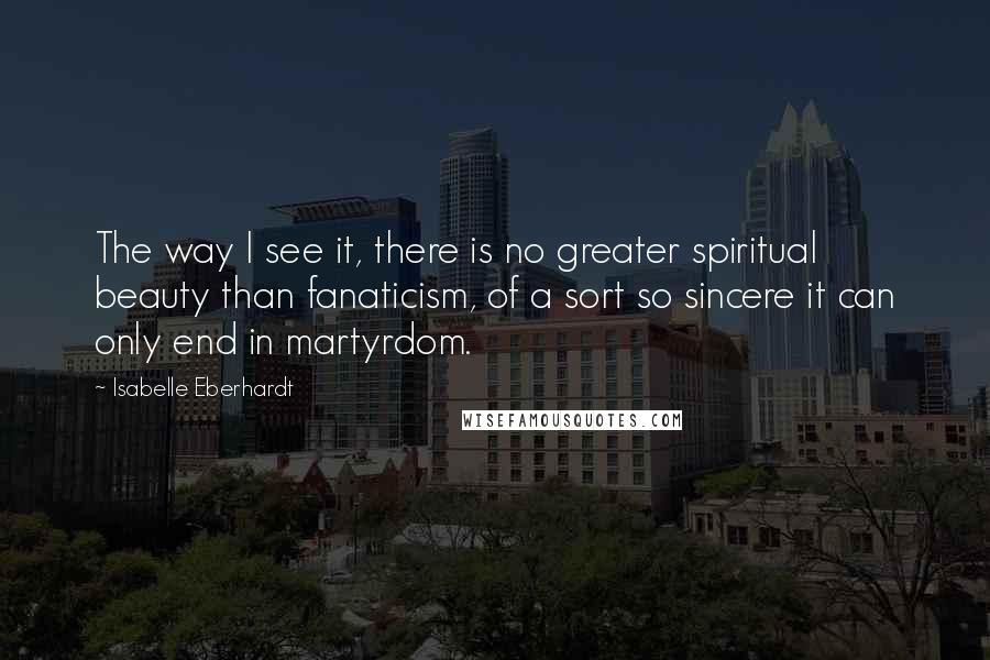 Isabelle Eberhardt Quotes: The way I see it, there is no greater spiritual beauty than fanaticism, of a sort so sincere it can only end in martyrdom.