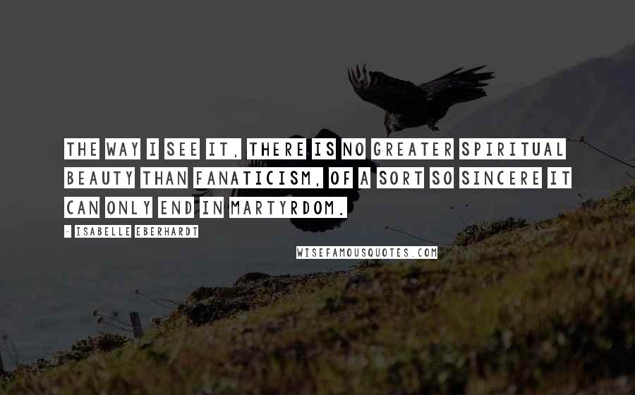 Isabelle Eberhardt Quotes: The way I see it, there is no greater spiritual beauty than fanaticism, of a sort so sincere it can only end in martyrdom.