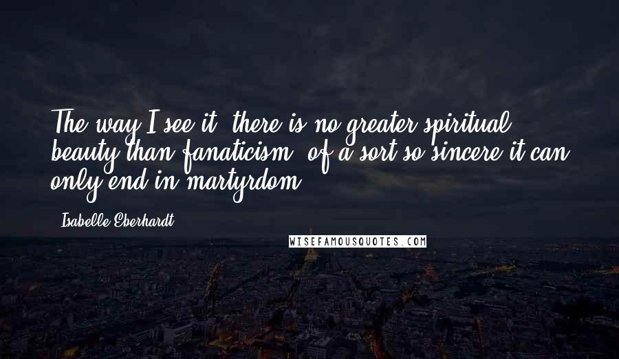 Isabelle Eberhardt Quotes: The way I see it, there is no greater spiritual beauty than fanaticism, of a sort so sincere it can only end in martyrdom.