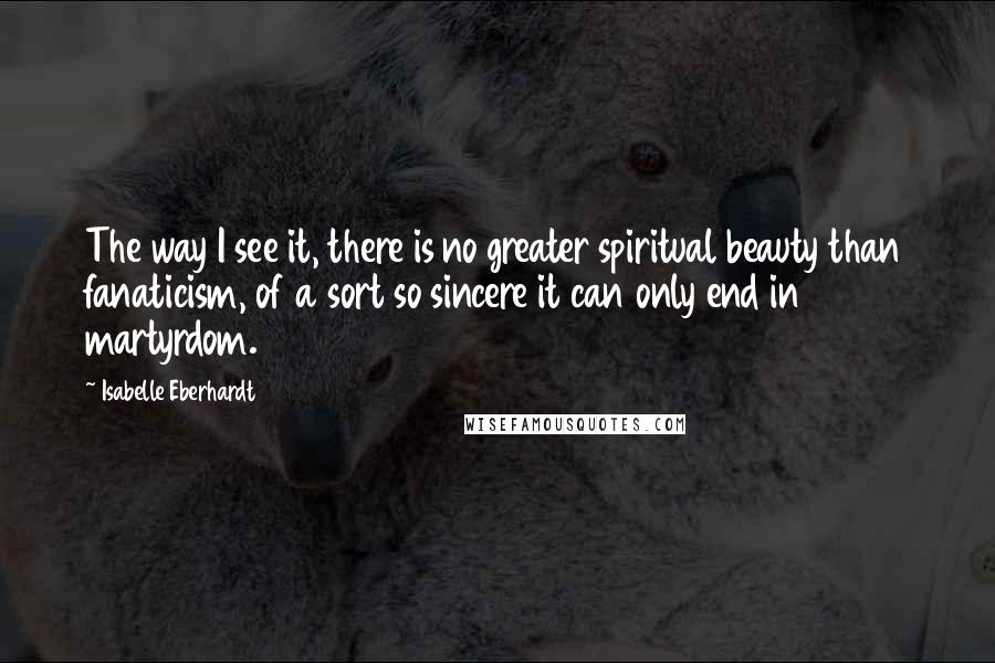 Isabelle Eberhardt Quotes: The way I see it, there is no greater spiritual beauty than fanaticism, of a sort so sincere it can only end in martyrdom.