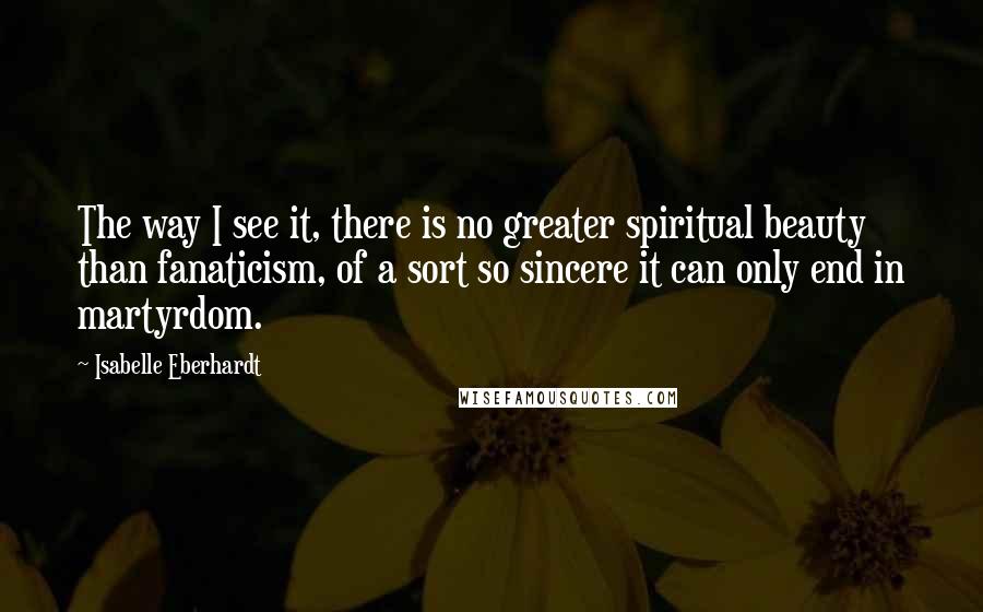 Isabelle Eberhardt Quotes: The way I see it, there is no greater spiritual beauty than fanaticism, of a sort so sincere it can only end in martyrdom.