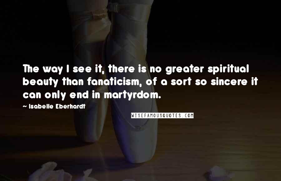 Isabelle Eberhardt Quotes: The way I see it, there is no greater spiritual beauty than fanaticism, of a sort so sincere it can only end in martyrdom.